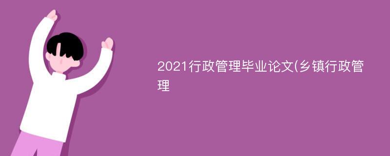 2021行政管理毕业论文(乡镇行政管理