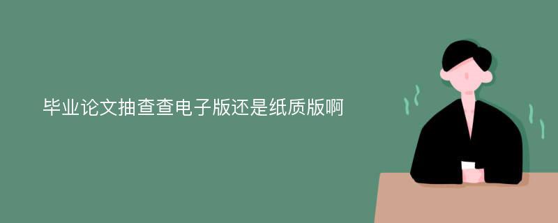 毕业论文抽查查电子版还是纸质版啊