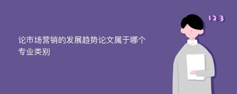 论市场营销的发展趋势论文属于哪个专业类别