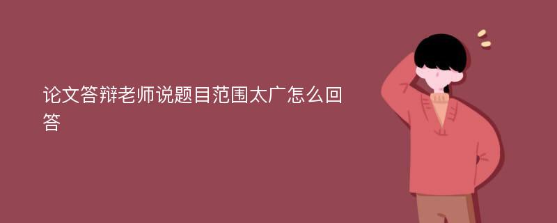 论文答辩老师说题目范围太广怎么回答